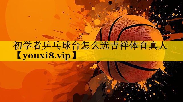 初学者乒乓球台怎么选吉祥体育真人