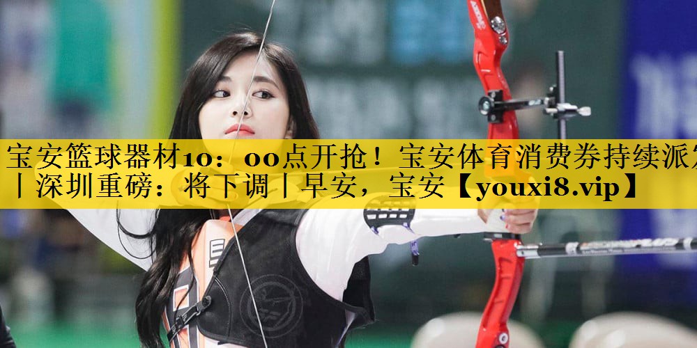 宝安篮球器材10：00点开抢！宝安体育消费券持续派发丨深圳重磅：将下调丨早安，宝安