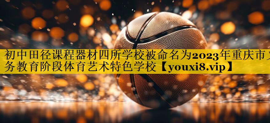 初中田径课程器材四所学校被命名为2023年重庆市义务教育阶段体育艺术特色学校